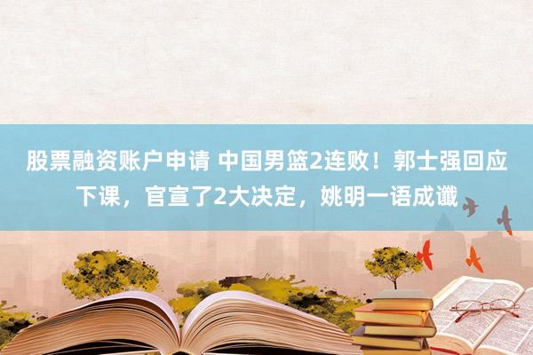 股票融资账户申请 中国男篮2连败！郭士强回应下课，官宣了2大决定，姚明一语成谶