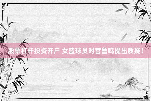 股票杠杆投资开户 女篮球员对宫鲁鸣提出质疑！