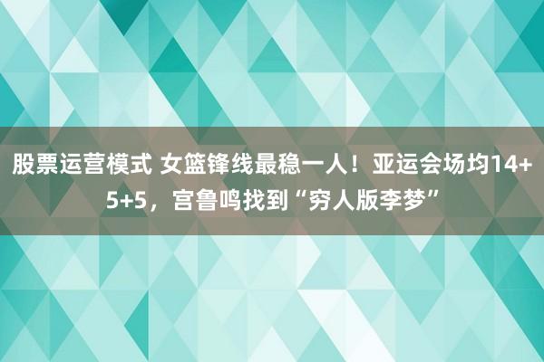股票运营模式 女篮锋线最稳一人！亚运会场均14+5+5，宫鲁鸣找到“穷人版李梦”
