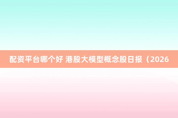 配资平台哪个好 港股大模型概念股日报（2026