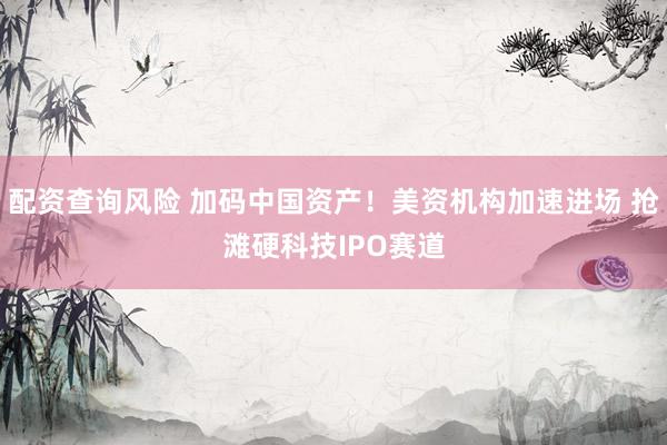 配资查询风险 加码中国资产！美资机构加速进场 抢滩硬科技IPO赛道