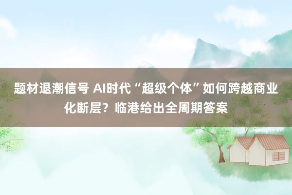 题材退潮信号 AI时代“超级个体”如何跨越商业化断层？临港给出全周期答案