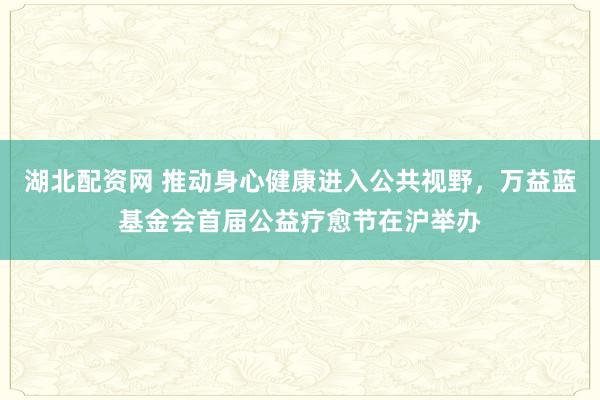 湖北配资网 推动身心健康进入公共视野，万益蓝基金会首届公益疗愈节在沪举办
