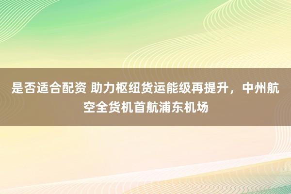 是否适合配资 助力枢纽货运能级再提升，中州航空全货机首航浦东机场