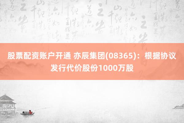 股票配资账户开通 亦辰集团(08365)：根据协议发行代价股份1000万股