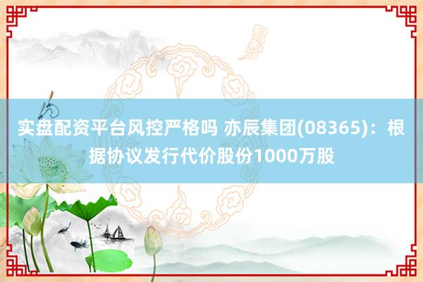 实盘配资平台风控严格吗 亦辰集团(08365)：根据协议发行代价股份1000万股