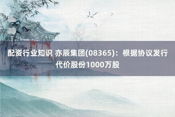 配资行业知识 亦辰集团(08365)：根据协议发行代价股份1000万股