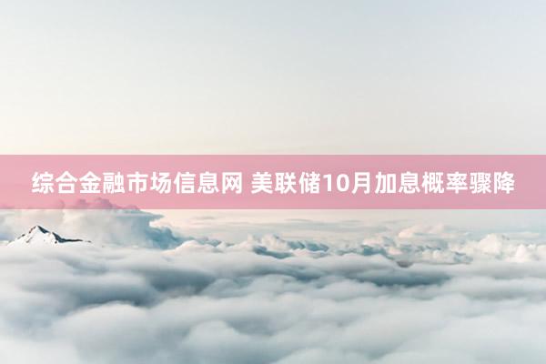 综合金融市场信息网 美联储10月加息概率骤降