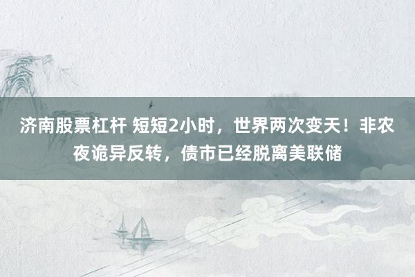 济南股票杠杆 短短2小时，世界两次变天！非农夜诡异反转，债市已经脱离美联储