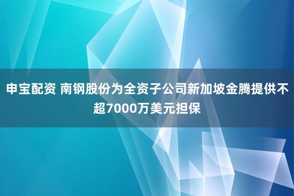 申宝配资 南钢股份为全资子公司新加坡金腾提供不超7000万美元担保