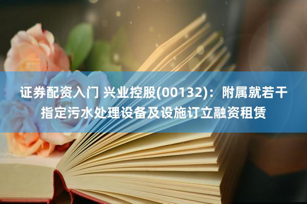 证券配资入门 兴业控股(00132)：附属就若干指定污水处理设备及设施订立融资租赁