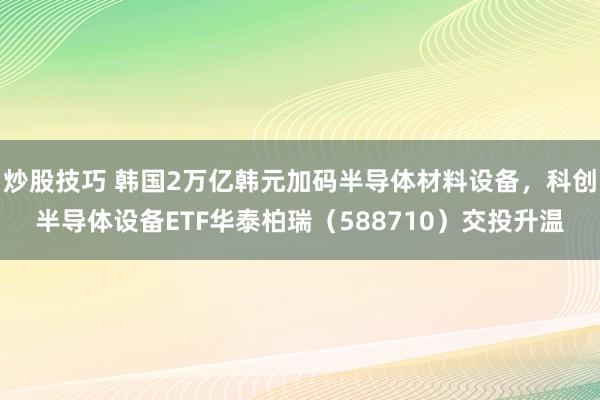 炒股技巧 韩国2万亿韩元加码半导体材料设备，科创半导体设备ETF华泰柏瑞（588710）交投升温