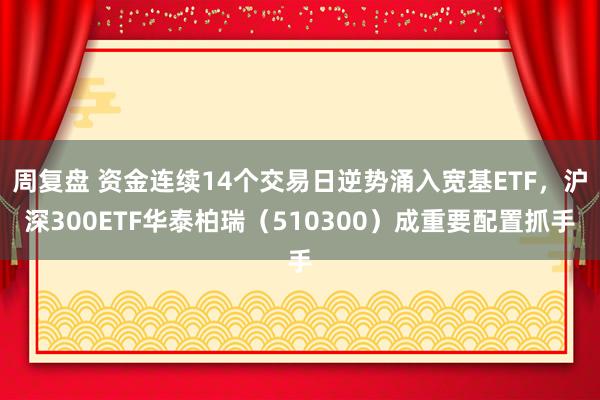 周复盘 资金连续14个交易日逆势涌入宽基ETF，沪深300ETF华泰柏瑞（510300）成重要配置抓手