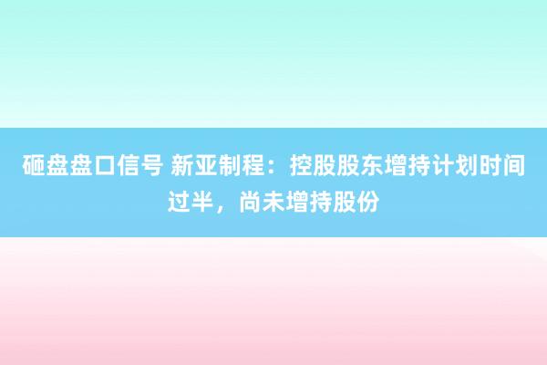 砸盘盘口信号 新亚制程：控股股东增持计划时间过半，尚未增持股份