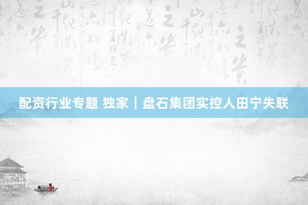 配资行业专题 独家｜盘石集团实控人田宁失联