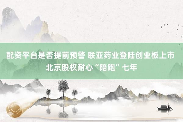 配资平台是否提前预警 联亚药业登陆创业板上市 北京股权耐心“陪跑”七年