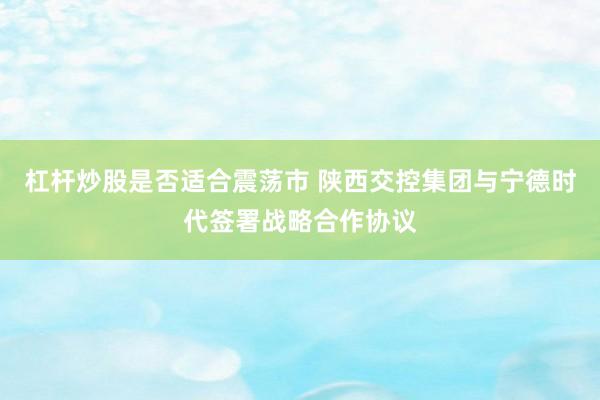 杠杆炒股是否适合震荡市 陕西交控集团与宁德时代签署战略合作协议