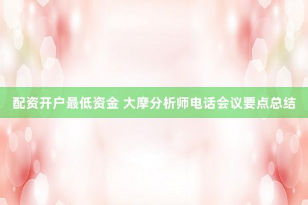 配资开户最低资金 大摩分析师电话会议要点总结