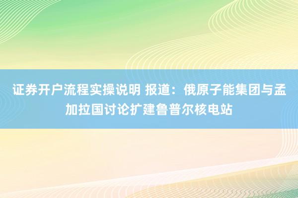 证券开户流程实操说明 报道：俄原子能集团与孟加拉国讨论扩建鲁普尔核电站