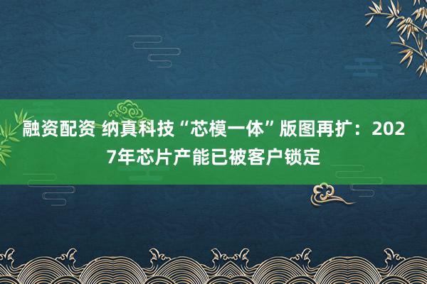 融资配资 纳真科技“芯模一体”版图再扩：2027年芯片产能已被客户锁定