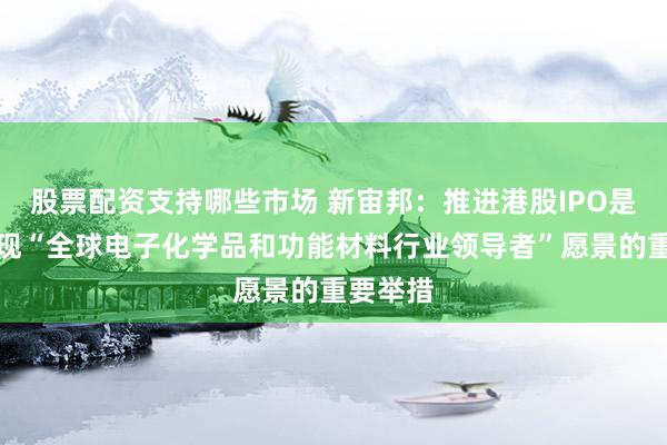 股票配资支持哪些市场 新宙邦：推进港股IPO是公司实现“全球电子化学品和功能材料行业领导者”愿景的重要举措