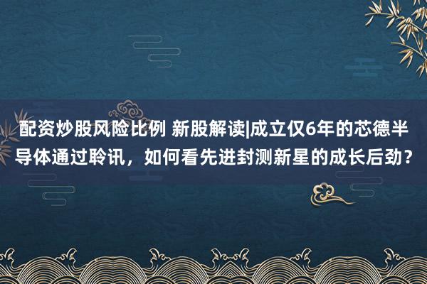 配资炒股风险比例 新股解读|成立仅6年的芯德半导体通过聆讯，如何看先进封测新星的成长后劲？