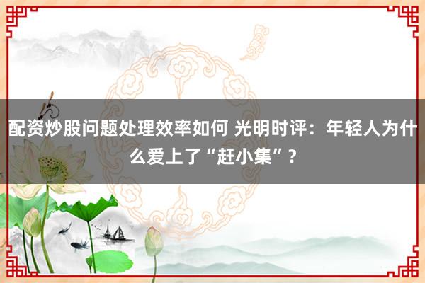 配资炒股问题处理效率如何 光明时评：年轻人为什么爱上了“赶小集”？