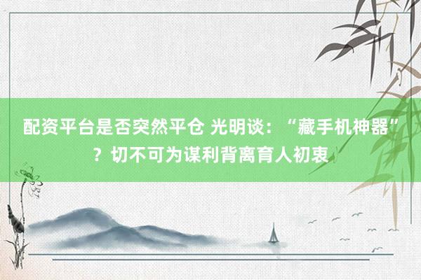 配资平台是否突然平仓 光明谈：“藏手机神器”？切不可为谋利背离育人初衷