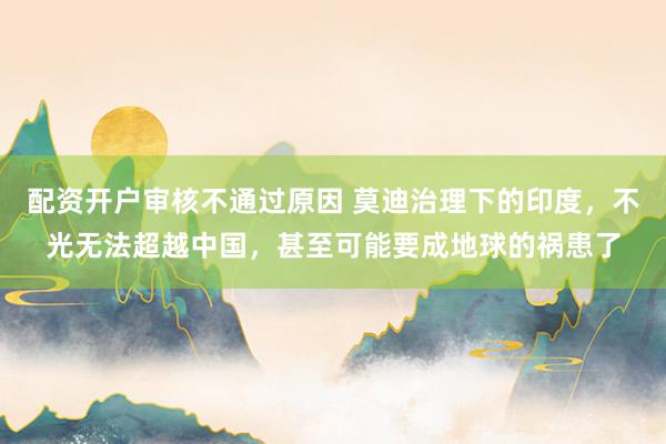 配资开户审核不通过原因 莫迪治理下的印度，不光无法超越中国，甚至可能要成地球的祸患了