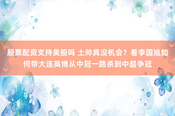 股票配资支持美股吗 土帅真没机会？看李国旭如何带大连英博从中冠一路杀到中超争冠