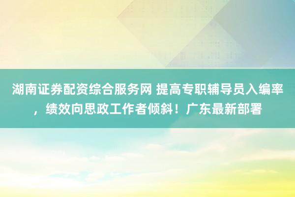 湖南证券配资综合服务网 提高专职辅导员入编率,绩效向思政工作者倾斜!广东最新部署