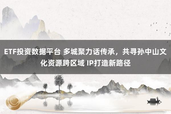 ETF投资数据平台 多城聚力话传承，共寻孙中山文化资源跨区域 IP打造新路径