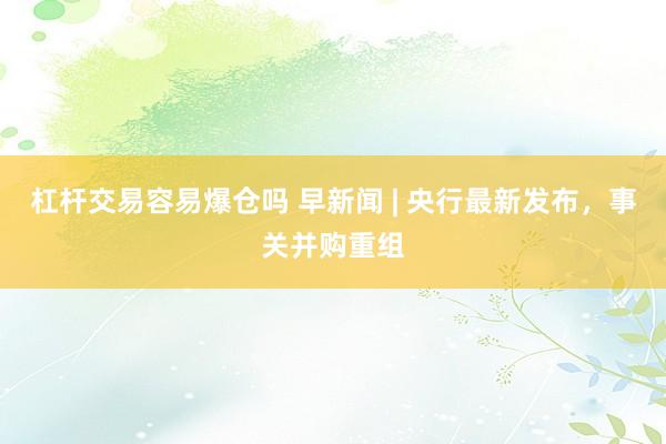 杠杆交易容易爆仓吗 早新闻 | 央行最新发布，事关并购重组