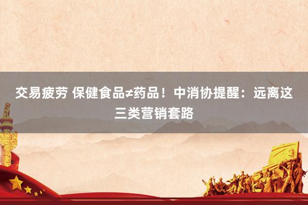 交易疲劳 保健食品≠药品！中消协提醒：远离这三类营销套路